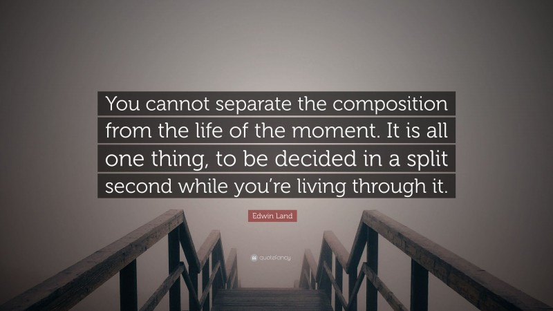 Edwin Land Quote: “You cannot separate the composition from the life of the moment. It is all one thing, to be decided in a split second while you’re living through it.”