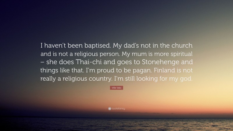 Ville Valo Quote: “I haven’t been baptised. My dad’s not in the church and is not a religious person. My mum is more spiritual – she does Thai-chi and goes to Stonehenge and things like that. I’m proud to be pagan. Finland is not really a religious country. I’m still looking for my god.”