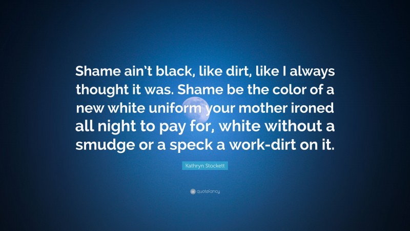 Kathryn Stockett Quote: “Shame ain’t black, like dirt, like I always thought it was. Shame be the color of a new white uniform your mother ironed all night to pay for, white without a smudge or a speck a work-dirt on it.”