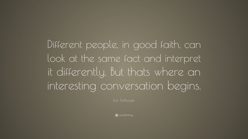 Eric Schlosser Quote: “Different people, in good faith, can look at the same fact and interpret it differently. But thats where an interesting conversation begins.”