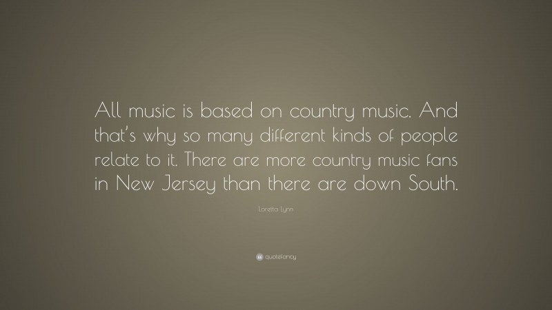 Loretta Lynn Quote: “All music is based on country music. And that’s why so many different kinds of people relate to it. There are more country music fans in New Jersey than there are down South.”