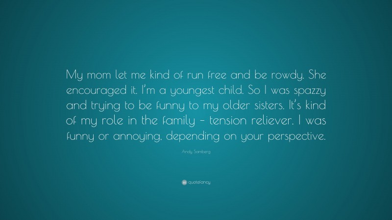 Andy Samberg Quote: “My mom let me kind of run free and be rowdy. She encouraged it. I’m a youngest child. So I was spazzy and trying to be funny to my older sisters. It’s kind of my role in the family – tension reliever. I was funny or annoying, depending on your perspective.”