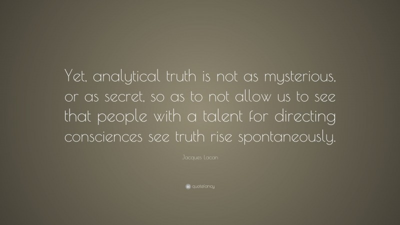 Jacques Lacan Quote: “Yet, analytical truth is not as mysterious, or as secret, so as to not allow us to see that people with a talent for directing consciences see truth rise spontaneously.”
