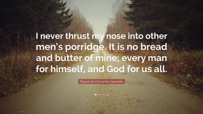 Miguel de Cervantes Saavedra Quote: “I never thrust my nose into other men’s porridge. It is no bread and butter of mine; every man for himself, and God for us all.”