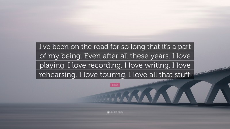 Slash Quote: “I’ve been on the road for so long that it’s a part of my being. Even after all these years, I love playing. I love recording. I love writing. I love rehearsing. I love touring. I love all that stuff.”