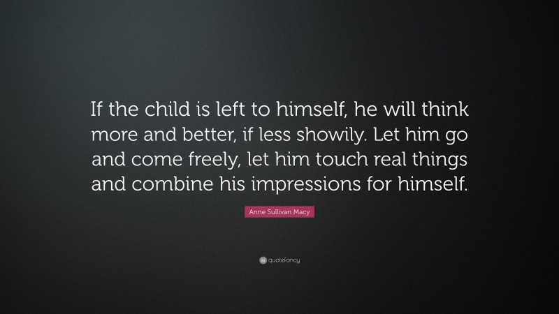 Anne Sullivan Macy Quote: “If the child is left to himself, he will think more and better, if less showily. Let him go and come freely, let him touch real things and combine his impressions for himself.”