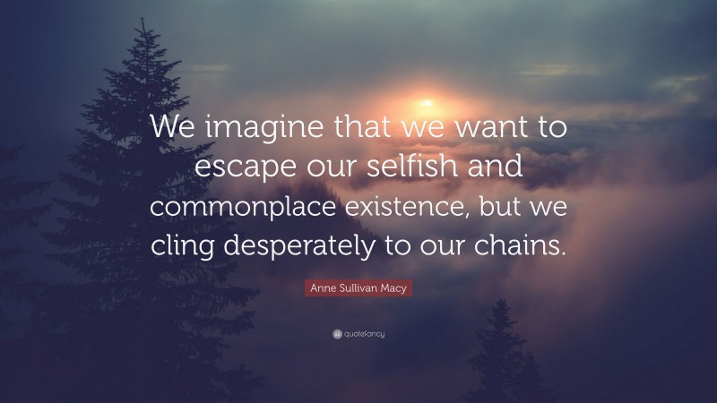 Anne Sullivan Macy Quote: “We imagine that we want to escape our selfish and commonplace existence, but we cling desperately to our chains.”