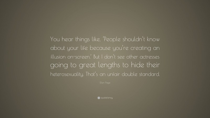 Ellen Page Quote: “You hear things like, ‘People shouldn’t know about your life because you’re creating an illusion on-screen.’ But I don’t see other actresses going to great lengths to hide their heterosexuality. That’s an unfair double standard.”
