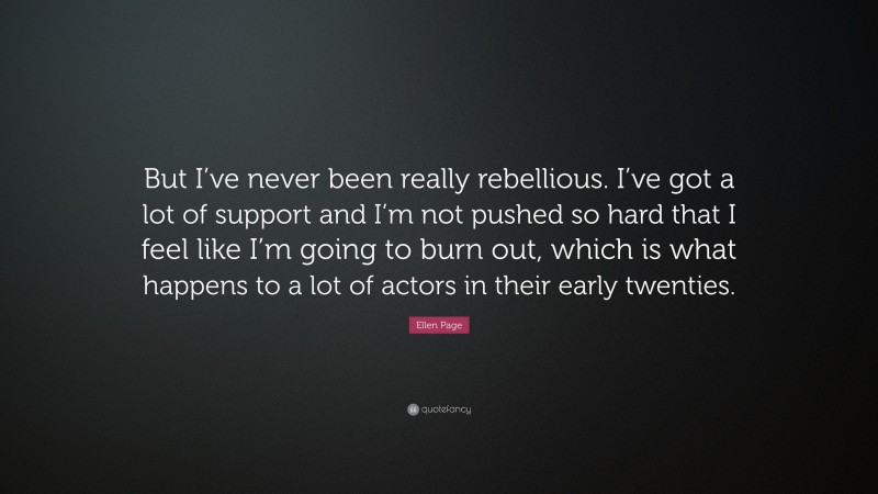 Ellen Page Quote: “But I’ve never been really rebellious. I’ve got a lot of support and I’m not pushed so hard that I feel like I’m going to burn out, which is what happens to a lot of actors in their early twenties.”