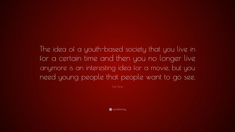 Joel Silver Quote: “The idea of a youth-based society that you live in for a certain time and then you no longer live anymore is an interesting idea for a movie, but you need young people that people want to go see.”