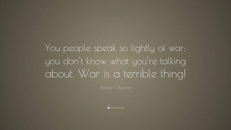 William T. Sherman Quote: “You people speak so lightly of war; you don’t know what you’re talking about. War is a terrible thing!”
