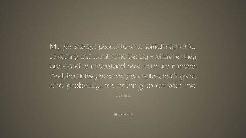 Grace Paley Quote: “My job is to get people to write something truthful, something about truth and beauty – wherever they are – and to understand how literature is made. And then if they become great writers, that’s great, and probably has nothing to do with me.”