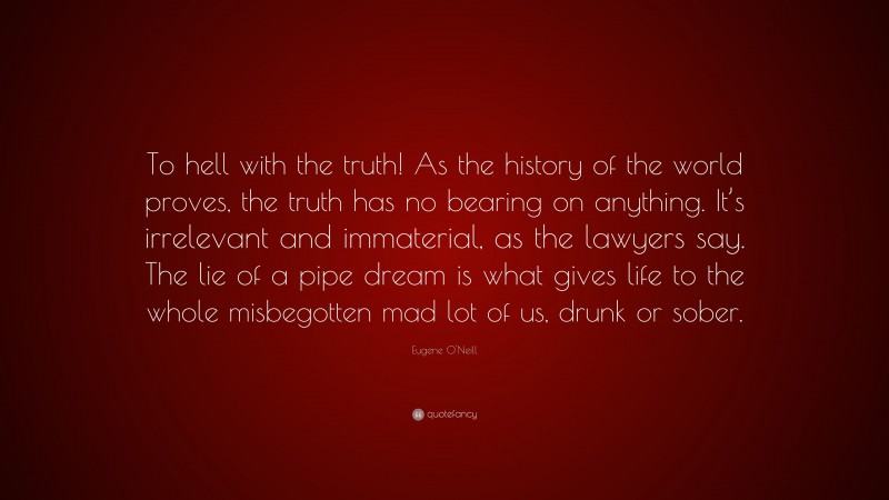 Eugene O'Neill Quote: “To hell with the truth! As the history of the world proves, the truth has no bearing on anything. It’s irrelevant and immaterial, as the lawyers say. The lie of a pipe dream is what gives life to the whole misbegotten mad lot of us, drunk or sober.”