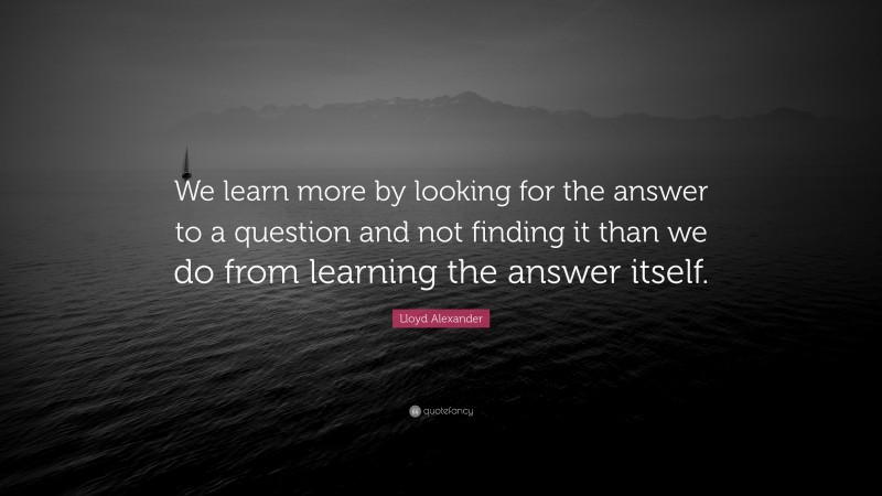 Lloyd Alexander Quote: “We learn more by looking for the answer to a question and not finding it than we do from learning the answer itself.”