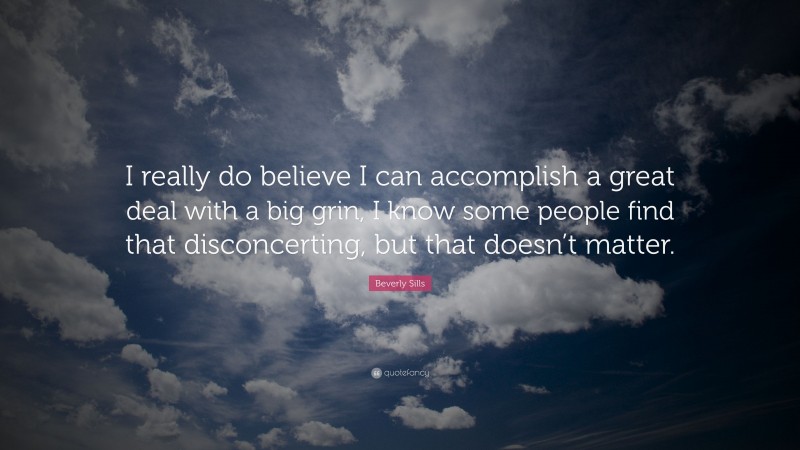 Beverly Sills Quote: “I really do believe I can accomplish a great deal with a big grin, I know some people find that disconcerting, but that doesn’t matter.”