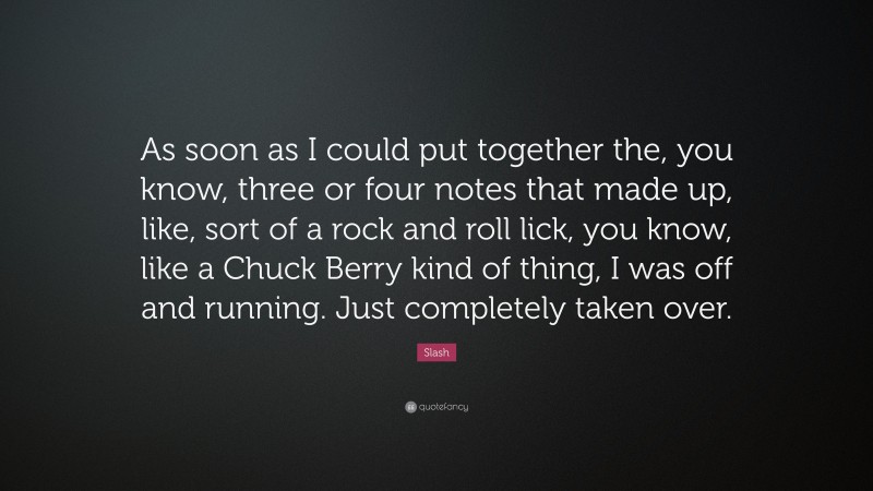Slash Quote: “As soon as I could put together the, you know, three or four notes that made up, like, sort of a rock and roll lick, you know, like a Chuck Berry kind of thing, I was off and running. Just completely taken over.”
