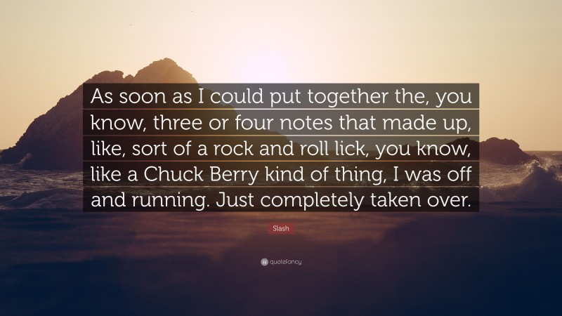 Slash Quote: “As soon as I could put together the, you know, three or four notes that made up, like, sort of a rock and roll lick, you know, like a Chuck Berry kind of thing, I was off and running. Just completely taken over.”