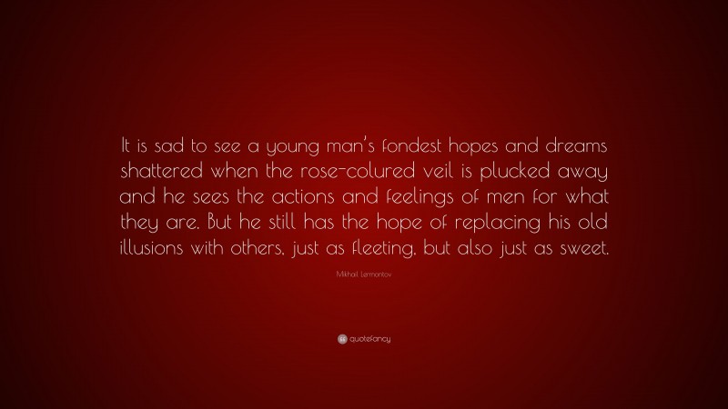 Mikhail Lermontov Quote: “It is sad to see a young man’s fondest hopes and dreams shattered when the rose-colured veil is plucked away and he sees the actions and feelings of men for what they are. But he still has the hope of replacing his old illusions with others, just as fleeting, but also just as sweet.”