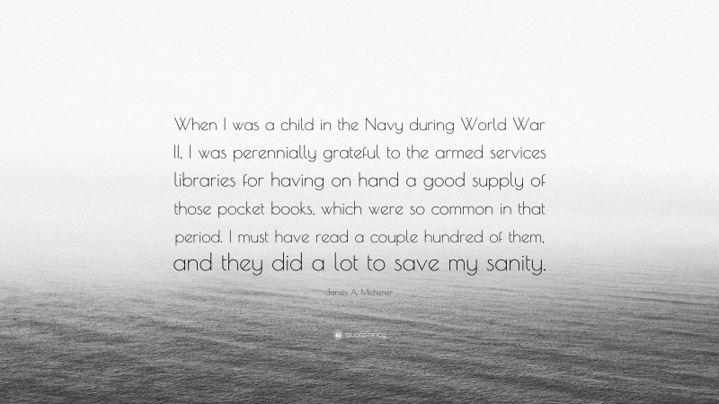James A. Michener Quote: “When I was a child in the Navy during World War II, I was perennially grateful to the armed services libraries for having on hand a good supply of those pocket books, which were so common in that period. I must have read a couple hundred of them, and they did a lot to save my sanity.”