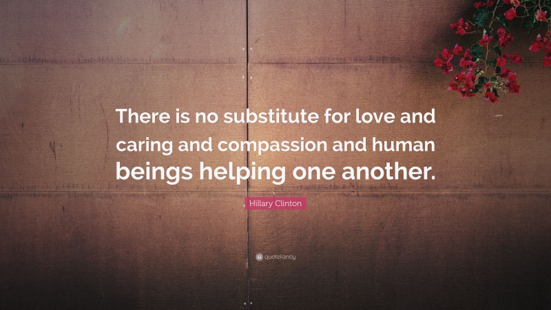 Hillary Clinton Quote: “There is no substitute for love and caring and compassion and human beings helping one another.”