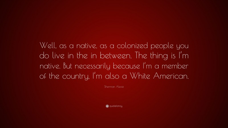 Sherman Alexie Quote: “Well, as a native, as a colonized people you do live in the in between. The thing is I’m native. But necessarily because I’m a member of the country, I’m also a White American.”