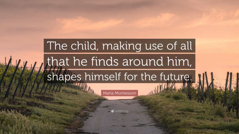 Maria Montessori Quote: “The child, making use of all that he finds around him, shapes himself for the future.”