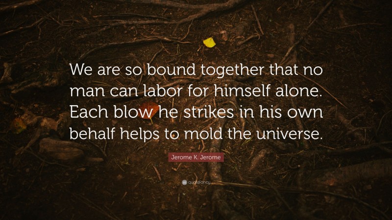 Jerome K. Jerome Quote: “We are so bound together that no man can labor for himself alone. Each blow he strikes in his own behalf helps to mold the universe.”