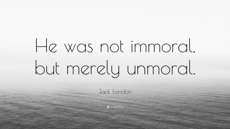 Jack London Quote: “He was not immoral, but merely unmoral.”