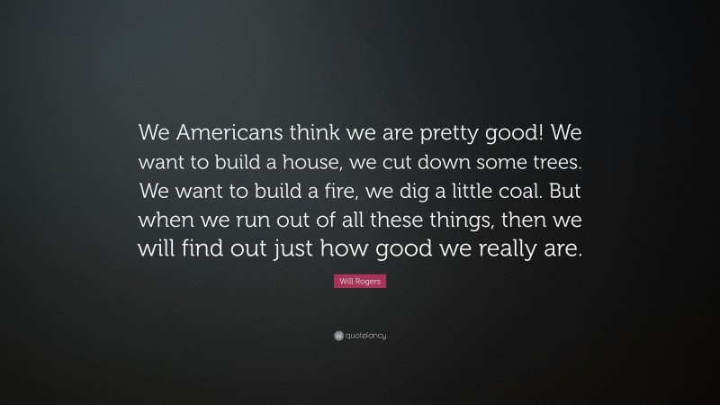 Will Rogers Quote: “We Americans think we are pretty good! We want to build a house, we cut down some trees. We want to build a fire, we dig a little coal. But when we run out of all these things, then we will find out just how good we really are.”