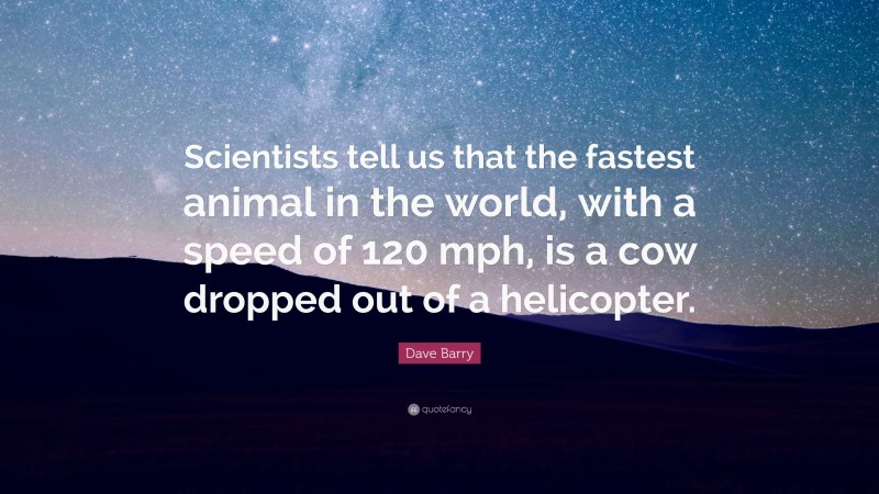 Dave Barry Quote: “Scientists tell us that the fastest animal in the world, with a speed of 120 mph, is a cow dropped out of a helicopter.”