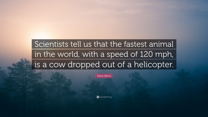 Dave Barry Quote: “Scientists tell us that the fastest animal in the world, with a speed of 120 mph, is a cow dropped out of a helicopter.”
