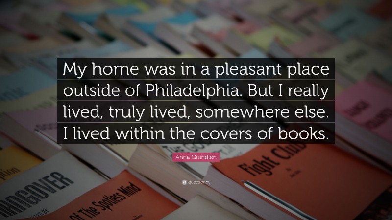 Anna Quindlen Quote: “My home was in a pleasant place outside of Philadelphia. But I really lived, truly lived, somewhere else. I lived within the covers of books.”