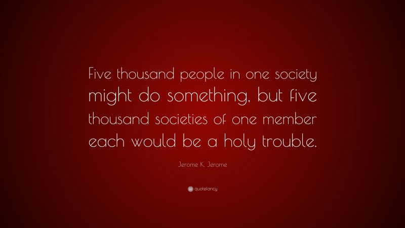 Jerome K. Jerome Quote: “Five thousand people in one society might do something, but five thousand societies of one member each would be a holy trouble.”