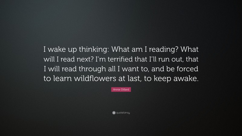 Annie Dillard Quote: “I wake up thinking: What am I reading? What will I read next? I’m terrified that I’ll run out, that I will read through all I want to, and be forced to learn wildflowers at last, to keep awake.”