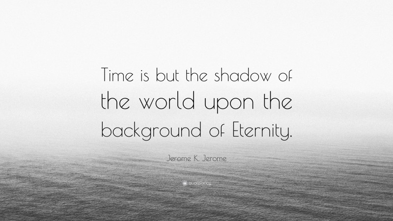 Jerome K. Jerome Quote: “Time is but the shadow of the world upon the background of Eternity.”