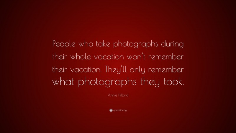 Annie Dillard Quote: “People who take photographs during their whole vacation won’t remember their vacation. They’ll only remember what photographs they took.”