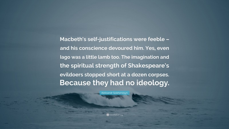 Aleksandr Solzhenitsyn Quote: “Macbeth’s self-justifications were feeble – and his conscience devoured him. Yes, even Iago was a little lamb too. The imagination and the spiritual strength of Shakespeare’s evildoers stopped short at a dozen corpses. Because they had no ideology.”