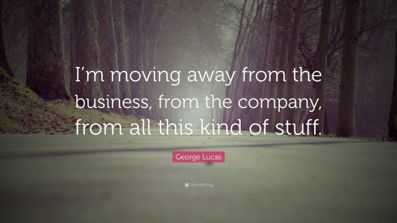 George Lucas Quote: “I’m moving away from the business, from the company, from all this kind of stuff.”