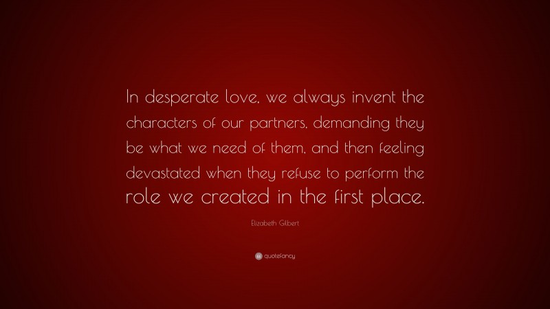 Elizabeth Gilbert Quote: “In desperate love, we always invent the characters of our partners, demanding they be what we need of them, and then feeling devastated when they refuse to perform the role we created in the first place.”
