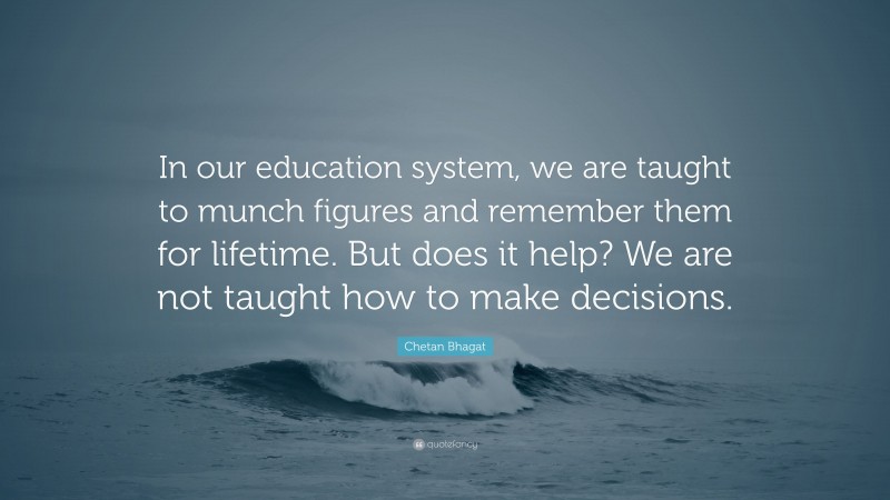 Chetan Bhagat Quote: “In our education system, we are taught to munch figures and remember them for lifetime. But does it help? We are not taught how to make decisions.”