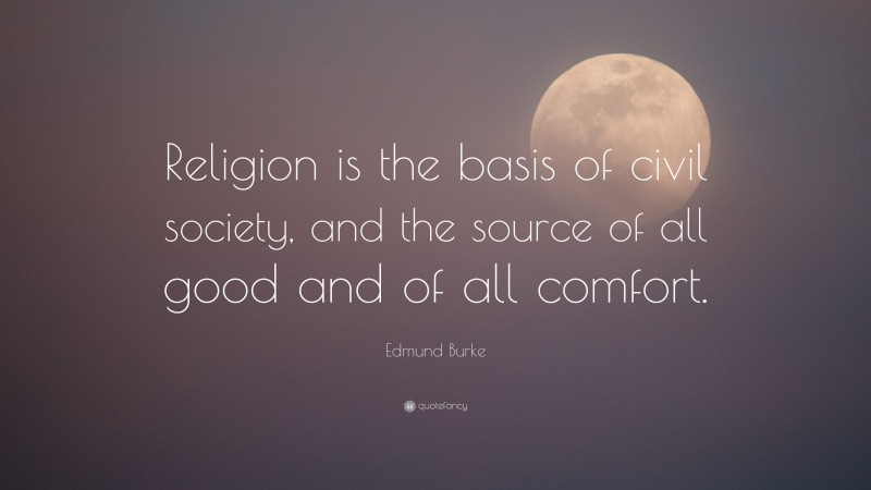 Edmund Burke Quote: “Religion is the basis of civil society, and the source of all good and of all comfort.”