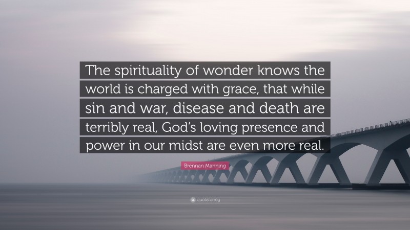 Brennan Manning Quote: “The spirituality of wonder knows the world is charged with grace, that while sin and war, disease and death are terribly real, God’s loving presence and power in our midst are even more real.”