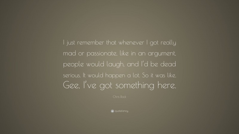 Chris Rock Quote: “I just remember that whenever I got really mad or passionate, like in an argument, people would laugh, and I’d be dead serious. It would happen a lot. So it was like, Gee, I’ve got something here.”