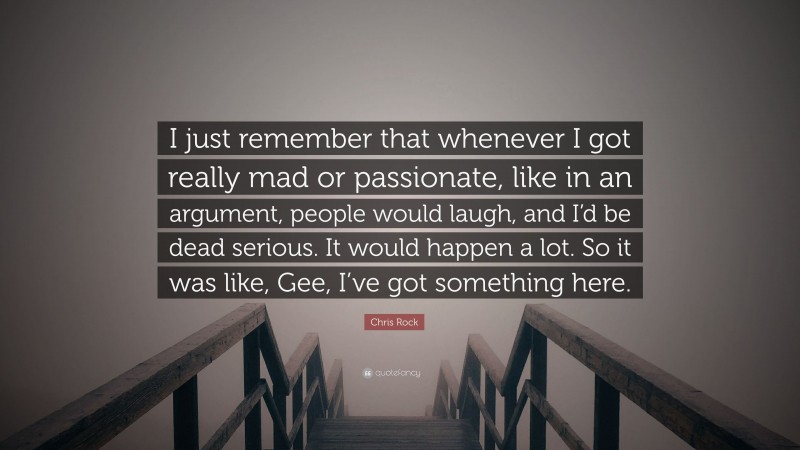 Chris Rock Quote: “I just remember that whenever I got really mad or passionate, like in an argument, people would laugh, and I’d be dead serious. It would happen a lot. So it was like, Gee, I’ve got something here.”