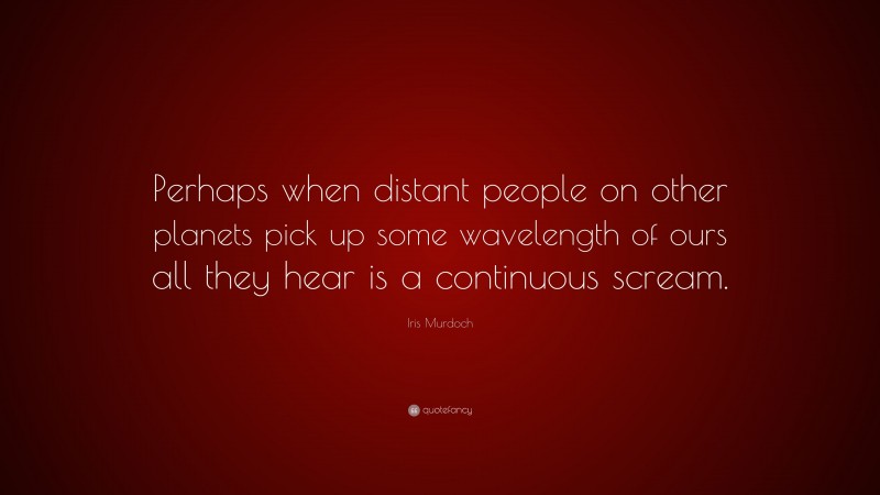 Iris Murdoch Quote: “Perhaps when distant people on other planets pick up some wavelength of ours all they hear is a continuous scream.”