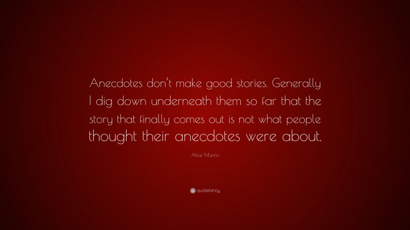 Alice Munro Quote: “Anecdotes don’t make good stories. Generally I dig down underneath them so far that the story that finally comes out is not what people thought their anecdotes were about.”