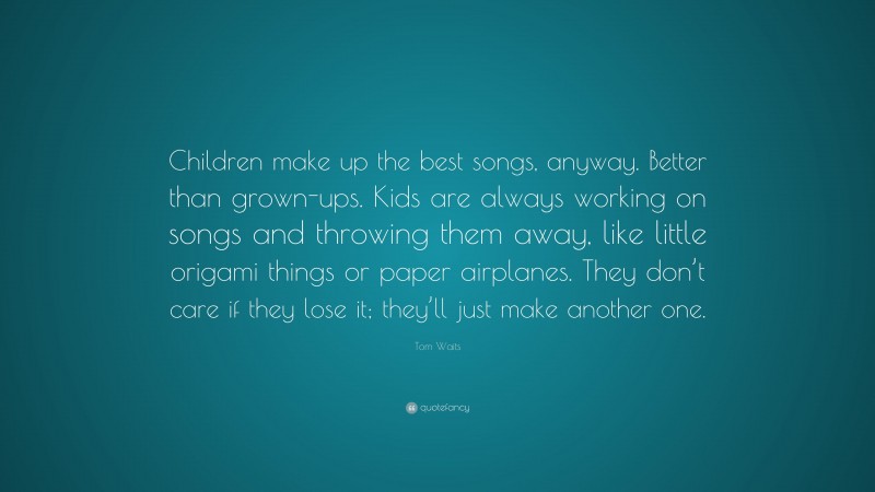 Tom Waits Quote: “Children make up the best songs, anyway. Better than grown-ups. Kids are always working on songs and throwing them away, like little origami things or paper airplanes. They don’t care if they lose it; they’ll just make another one.”