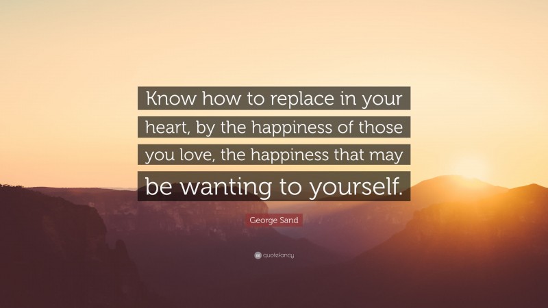 George Sand Quote: “Know how to replace in your heart, by the happiness of those you love, the happiness that may be wanting to yourself.”