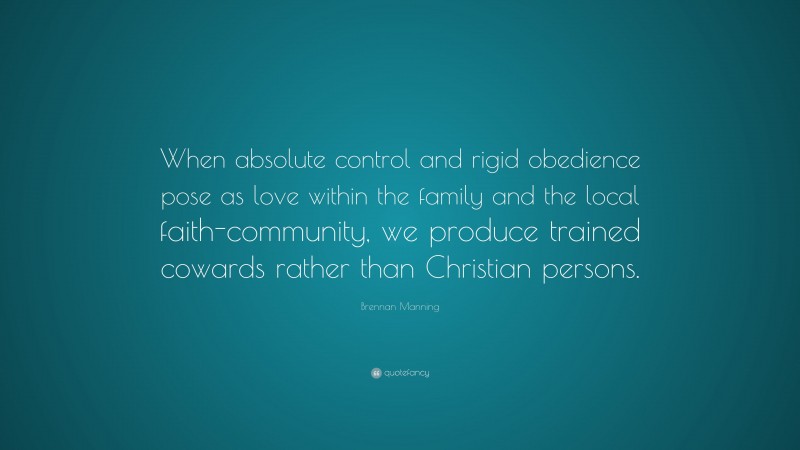 Brennan Manning Quote: “When absolute control and rigid obedience pose as love within the family and the local faith-community, we produce trained cowards rather than Christian persons.”