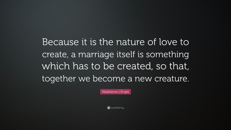 Madeleine L'Engle Quote: “Because it is the nature of love to create, a marriage itself is something which has to be created, so that, together we become a new creature.”